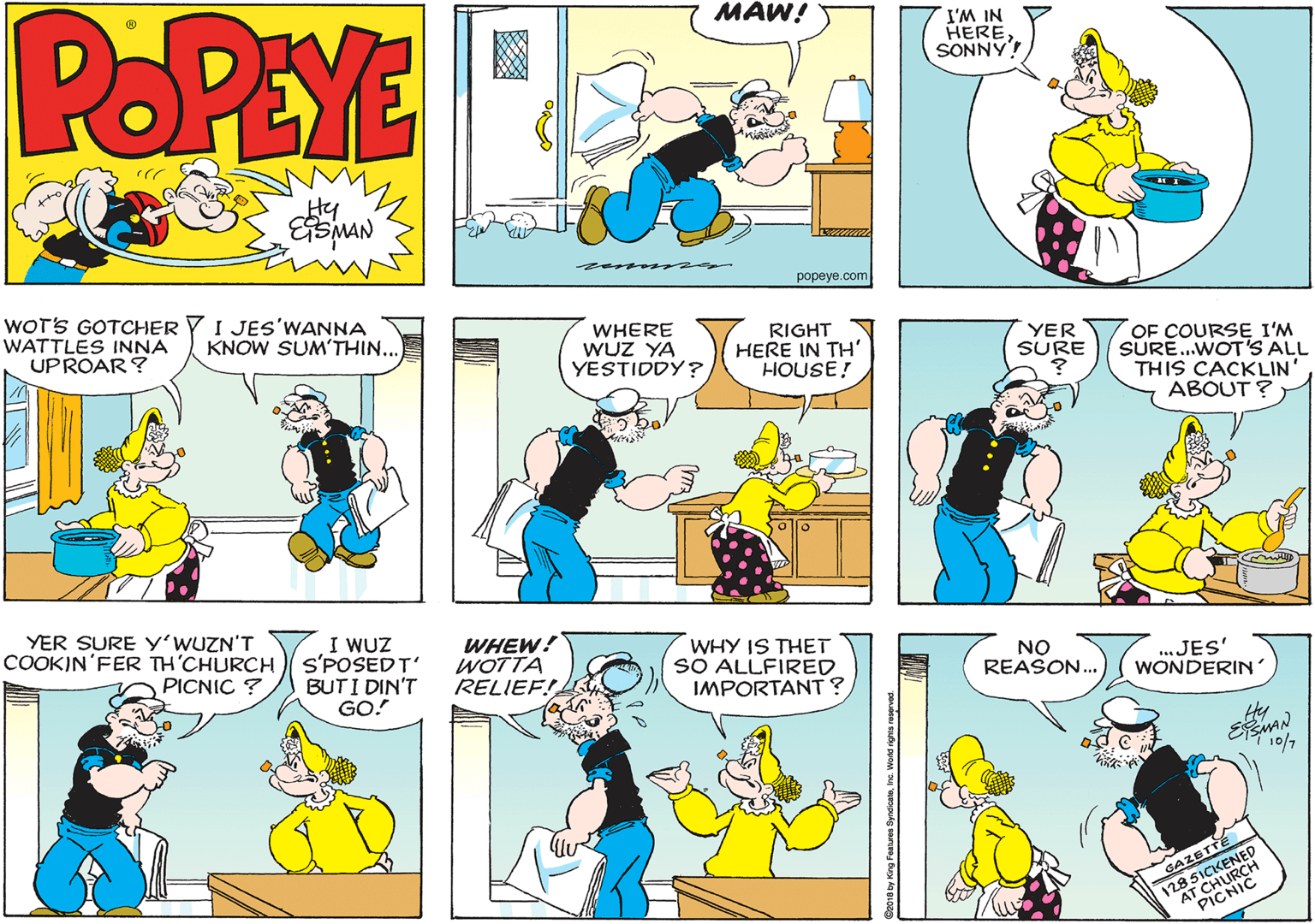 Font OCR: POPEYE MAW! HERE NI WI SONNY popeye.com WOT'S GOTCHER Y I JEs'WANNA WATTLES INNA UPROAR ? WHERE WUZ YA YESTIDDY? KNOW SUM'THIN.. RIGHT HERE IN TH' HOUSE! OF COURSE I'M SURE.WOT'S ALL THIS CACKLIN' ABOUT ? YER SURE YER SURE y'WUZN'T COOKIN'FER TH'CHURCH s'POSEDT' I WUZ WHEW! WOTTA RELIEF! WHY IS THET SO ALLFIRED IMPORTANT? NO REASON.. ...JES' WONDERIN' PICNIC ? BUTI DIN'T GO! Hy EAN GAZETTE 128 51 POPEYE MAW! HERE NI WI SONNY popeye.com WOT'S GOTCHER Y I JEs'WANNA WATTLES INNA UPROAR ? WHERE WUZ YA YESTIDDY? KNOW SUM'THIN.. RIGHT HERE IN TH' HOUSE! OF COURSE I'M SURE.WOT'S ALL THIS CACKLIN' ABOUT ? YER SURE YER SURE y'WUZN'T COOKIN'FER TH'CHURCH s'POSEDT' I WUZ WHEW! WOTTA RELIEF! WHY IS THET SO ALLFIRED IMPORTANT? NO REASON.. ...JES' WONDERIN' PICNIC ? BUTI DIN'T GO! Hy EAN GAZETTE 128 51