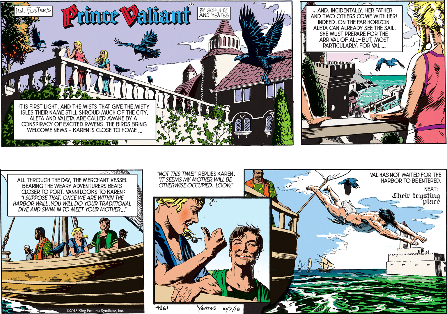 Fictional character OCR: Prince Valiant HAL FOSTER'S BY SCHULTZ AND YEATES IT IS FIRST LIGHTAND THE MISTS THAT GIVE THE MISTY ISLES THEIR NAME STILL SHROUD MUCH OF THE CITY. ALETA AND VALETA ARE CALLED AWAKE BY A CONSPIRACY OF EXCITED RAVENS. THE BIRDS BRING WELCOME NEWwS - KAREN IS CLOSE TO HOME .. .ANDHER FATHER AND TWO OTHERS CÓME WITH HER! INDEEDON THE FAR HORIZON ALETA CAN ALREADY SEE THE SAIL. SHE MUST PREPARE FOR THE ARRIVAL OF ALL-BUTMOST PARTICULARLYFOR VAL ... ALL THROUGH THE DAYTHE MERCHANT VESSEL BEARING THE WEARY ADVENTURERS BEATS CLOSER TO PORT. VANNI LOOKS TO KAREN: "I SUPPOSE THATONCE WE ARE WITHIN THE HARBOR WALLYOU WILL DO YOUR TRADITIONAL DIVE AND SWIM IN TO MEET YOUR MOTHER.." 02018 King Features SyndicateInc. "NOT THIS TIME!" REPLIES KAREN. "IT SEEMS MY MOTHER WILL BE OTHERWISE OCCUPIED. LOOK!" VAL HAS NOT WAITED FOR THE HARBOR TO BE ENTERED. NEXT: Their trysting place 4261 YEATES 10/7/18 Prince Valiant HAL FOSTER'S BY SCHULTZ AND YEATES IT IS FIRST LIGHTAND THE MISTS THAT GIVE THE MISTY ISLES THEIR NAME STILL SHROUD MUCH OF THE CITY. ALETA AND VALETA ARE CALLED AWAKE BY A CONSPIRACY OF EXCITED RAVENS. THE BIRDS BRING WELCOME NEWwS - KAREN IS CLOSE TO HOME .. .ANDHER FATHER AND TWO OTHERS CÓME WITH HER! INDEEDON THE FAR HORIZON ALETA CAN ALREADY SEE THE SAIL. SHE MUST PREPARE FOR THE ARRIVAL OF ALL-BUTMOST PARTICULARLYFOR VAL ... ALL THROUGH THE DAYTHE MERCHANT VESSEL BEARING THE WEARY ADVENTURERS BEATS CLOSER TO PORT. VANNI LOOKS TO KAREN: "I SUPPOSE THATONCE WE ARE WITHIN THE HARBOR WALLYOU WILL DO YOUR TRADITIONAL DIVE AND SWIM IN TO MEET YOUR MOTHER.." 02018 King Features SyndicateInc. "NOT THIS TIME!" REPLIES KAREN. "IT SEEMS MY MOTHER WILL BE OTHERWISE OCCUPIED. LOOK!" VAL HAS NOT WAITED FOR THE HARBOR TO BE ENTERED. NEXT: Their trysting place 4261 YEATES 10/7/18