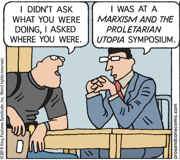 Rectangle OCR: I WAS AT A MARXISM AND THE PROLETARIAN UTOPIA SYMPOSIUM. I DIDN'T ASK WHAT YOU WERE DOINGI ASKED WHERE YOU WERE. ©2018 King Features SyndicateInc. World rights reserved. prosandconscomic.com I WAS AT A MARXISM AND THE PROLETARIAN UTOPIA SYMPOSIUM. I DIDN'T ASK WHAT YOU WERE DOINGI ASKED WHERE YOU WERE. ©2018 King Features SyndicateInc. World rights reserved. prosandconscomic.com