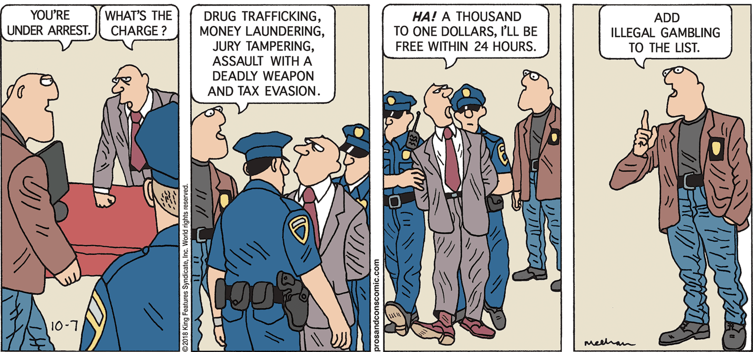 Parallel OCR: YOU'RE WHAT'S THE DRUG TRAFFICKINGASSAULT WITH A DEADLY WEAPON AND TAX EVASION. HA! A THOUSAND TO ONE DOLLARSI'LL BE FREE WITHIN 24 HOURS. ADD UNDER ARREST. CHARGE ? ILLEGAL GAMBLING TO THE LIST. 10-7 melhan 2018 King Features SyndicateInc. World rights YOU'RE WHAT'S THE DRUG TRAFFICKINGMONEY LAUNDERINGJURY TAMPERINGASSAULT WITH A DEADLY WEAPON AND TAX EVASION. HA! A THOUSAND TO ONE DOLLARSI'LL BE FREE WITHIN 24 HOURS. ADD UNDER ARREST. CHARGE ? ILLEGAL GAMBLING TO THE LIST. 10-7 melhan 2018 King Features SyndicateInc. World rights