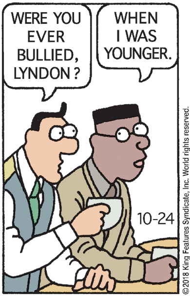 Rectangle OCR: WHEN I WAS YOUNGER. WERE YOU EVER BULLIEDLYNDON ? 10-24 ©2018 King Features SyndicateInc. World rights reserved. WHEN I WAS YOUNGER. WERE YOU EVER BULLIEDLYNDON ? 10-24 ©2018 King Features SyndicateInc. World rights reserved.
