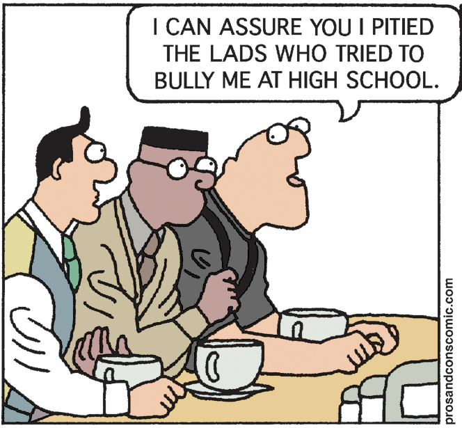 Pleased OCR: I CAN ASSURE YOU I PITIED THE LADS WHO TRIED TO BULLY ME AT HIGH SCHOOL. prosandconscomic.com I CAN ASSURE YOU I PITIED THE LADS WHO TRIED TO BULLY ME AT HIGH SCHOOL. prosandconscomic.com