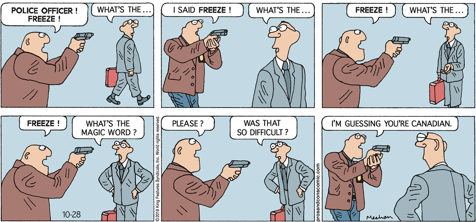 Cartoon OCR: WHAT'S THE.. I SAID FREEZE ! WHAT'S THE FREEZE ! WHAT'S THE ... POLICE OFFICER ! FREEZE ! // WHAT'S THE MAGIC WORD ? I'M GUESSING YOU'RE CANADIAN. FREEZE ! PLEASE ? WAS THAT SO DIFFICULT ? D. 10-28 Meuhan WHAT'S THE.. I SAID FREEZE ! WHAT'S THE FREEZE ! WHAT'S THE ... POLICE OFFICER ! FREEZE ! // WHAT'S THE MAGIC WORD ? I'M GUESSING YOU'RE CANADIAN. FREEZE ! PLEASE ? WAS THAT SO DIFFICULT ? D. 10-28 Meuhan