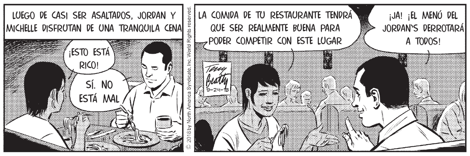 Happy OCR: LA COMIDA DE TU RESTAURANTE TENDRÁ ¡JA! ¡EL MENÚ DEL JORDAN'S DERROTARÁ A TODOS! LUEGO DE CASI SER ASALTADOSJORDAN Y MICHELLE DISFRUTAN DE UNA TRANQUILA CENA QUE SER REALMENTE BUENA PARA PODER COMPETIR CON ESTE LUGAR ¡ESTO ESTÁ RICO! Sí. NO ESTÁ MAL 3-24- 2018 by North America Syndicateinc. World Rights LA COMIDA DE TU RESTAURANTE TENDRÁ ¡JA! ¡EL MENÚ DEL JORDAN'S DERROTARÁ A TODOS! LUEGO DE CASI SER ASALTADOSJORDAN Y MICHELLE DISFRUTAN DE UNA TRANQUILA CENA QUE SER REALMENTE BUENA PARA PODER COMPETIR CON ESTE LUGAR ¡ESTO ESTÁ RICO! Sí. NO ESTÁ MAL 3-24- 2018 by North America Syndicateinc. World Rights