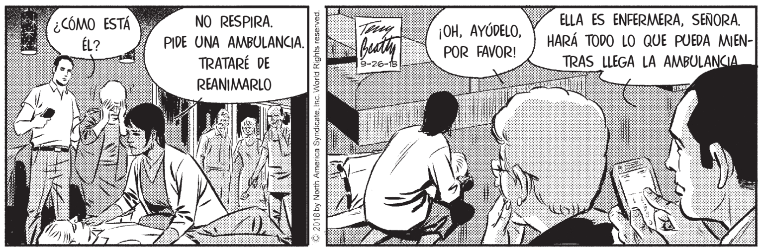Publication OCR: CÓMO ESTÁ ÉL? NO RESPIRA. ELLA ES ENFERMERASEÑORA. HARÁ TODO LO QUE PUEDA MIEN- TRAS LLEGA LA AMBULANCIA Teny ¡OHPIDE UNA AMBULANCIA. POR FAVOR! TRATARÉ DE 9-26-15 REANIMARLO 2018 by North Arnerica SyndicateInc. World Rights reserved. CÓMO ESTÁ ÉL? NO RESPIRA. ELLA ES ENFERMERASEÑORA. HARÁ TODO LO QUE PUEDA MIEN- TRAS LLEGA LA AMBULANCIA Teny ¡OHPIDE UNA AMBULANCIA. POR FAVOR! TRATARÉ DE 9-26-15 REANIMARLO 2018 by North Arnerica SyndicateInc. World Rights reserved.