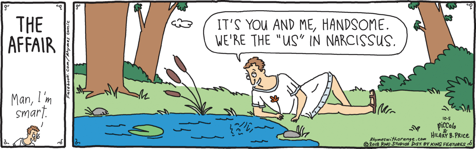 Illustration OCR: THE AFFAIR IT'S YOU AND MEHANDSOME. WE'RE THE "US" IN NARCISSUS. ManI'm smart. 10-5 piccolo HILARY B. PRICE Rhymes withorange.com ©2o18 RWo STUDIAS DIST. BY KING FEATURES O THE AFFAIR IT'S YOU AND MEHANDSOME. WE'RE THE "US" IN NARCISSUS. ManI'm smart. 10-5 piccolo HILARY B. PRICE Rhymes withorange.com ©2o18 RWo STUDIAS DIST. BY KING FEATURES O