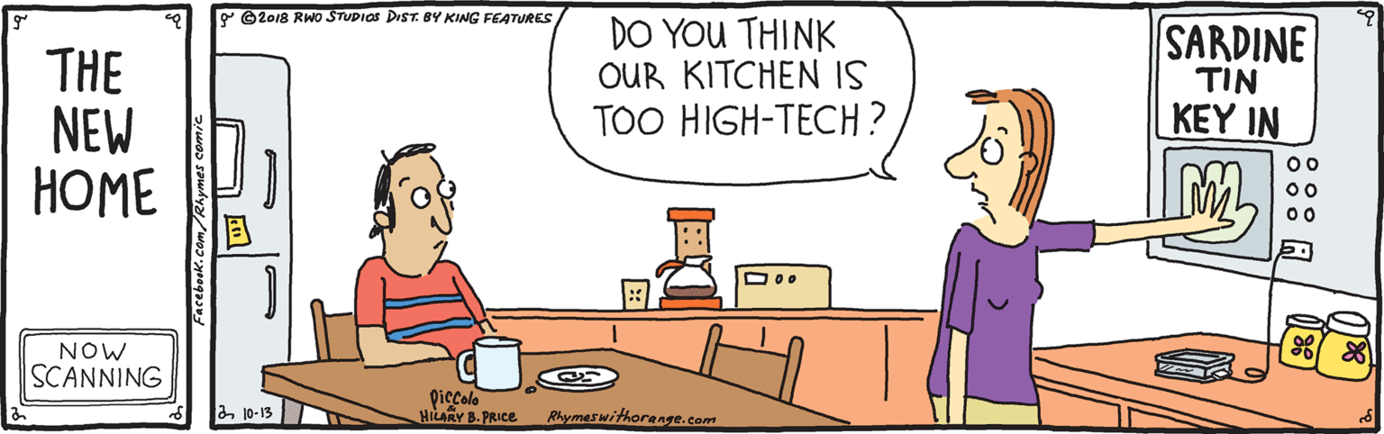 Animated cartoon OCR: P ©2018 RWo STUDIOS DIST. BY KING FEATURES THE NEW ???? DO YOU THINK OUR KITCHEN IS TOO HIGH-TECH? SARDINE TIN KEY IN 00 NOW SCANNING Qiecolo HILARY B. PRICE a10-13 Rhymeswithorenge.com Facebook.com/Rhymes comic P ©2018 RWo STUDIOS DIST. BY KING FEATURES THE NEW ???? DO YOU THINK OUR KITCHEN IS TOO HIGH-TECH? SARDINE TIN KEY IN 00 NOW SCANNING Qiecolo HILARY B. PRICE a10-13 Rhymeswithorenge.com Facebook.com/Rhymes comic