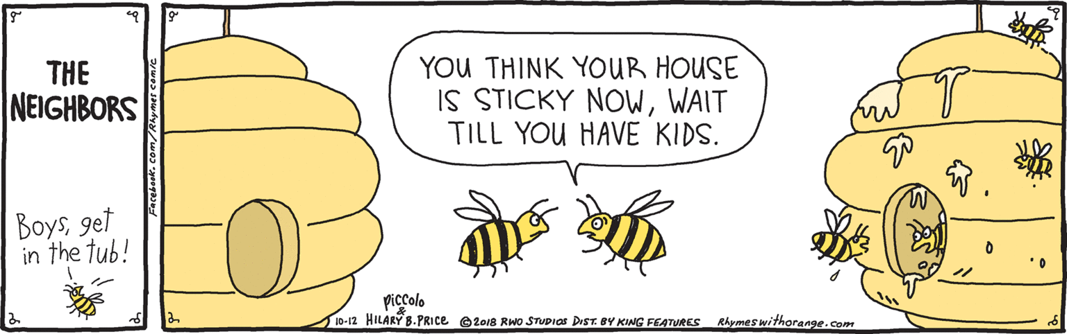 Bee OCR: YOU THINK YOUR HOUSE IS STICKY NOWWAIT TILL YOU HAVE KIDS. THE NEIGHBORS Boysget in the tub! piccolo 10-12 HILARY B.PRICE ©2018 RWo STUDIAS DIST. BY KING FEATURES Rhymes withorange.com YOU THINK YOUR HOUSE IS STICKY NOWWAIT TILL YOU HAVE KIDS. THE NEIGHBORS Boysget in the tub! piccolo 10-12 HILARY B.PRICE ©2018 RWo STUDIAS DIST. BY KING FEATURES Rhymes withorange.com