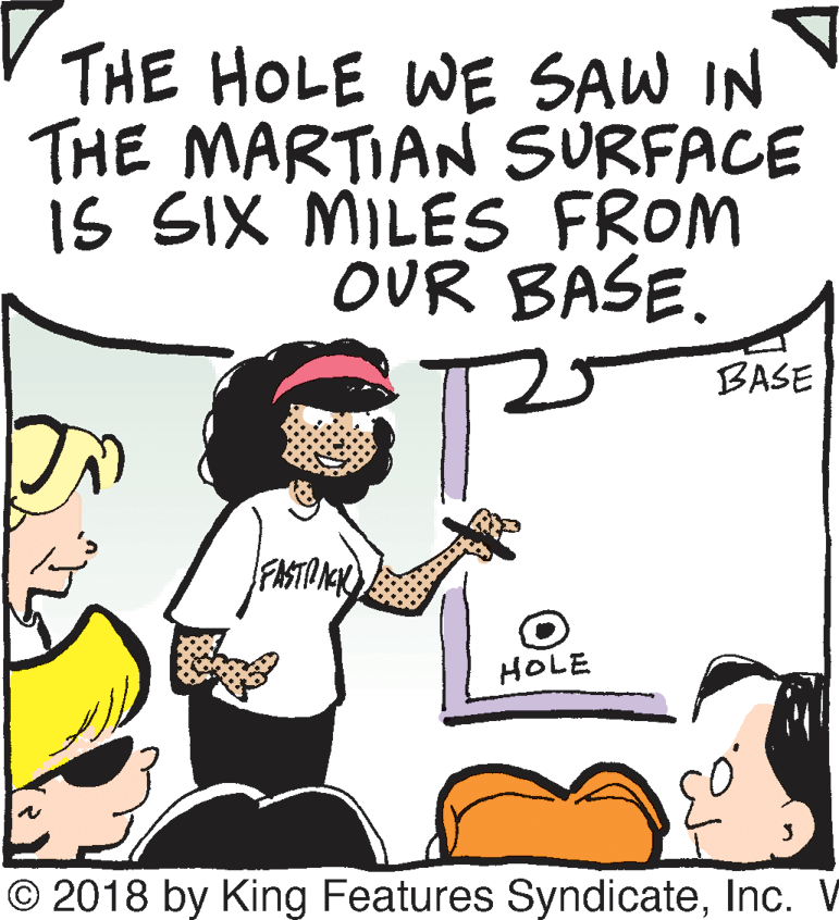 Mammal OCR: THE HOLE WE SAW IN THE MARTIAN SURFACE is SIX MILES FROM OUR BASE. 5 BASE FASTIN HOLE © 2018 by King Features SyndicateInc. V THE HOLE WE SAW IN THE MARTIAN SURFACE is SIX MILES FROM OUR BASE. 5 BASE FASTIN HOLE © 2018 by King Features SyndicateInc. V