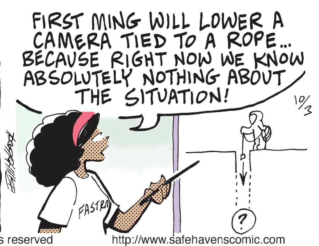 Cartoon OCR: FIRST MING WILL LOWER A CAMERA TIED TO A ROPE. BECAUSE RIGHT NOW WE KNOW ABSOLUTELY NOTHING ABOUT THE SITUATION! FASTRA s reserved http://www.safehavenscomic.com FIRST MING WILL LOWER A CAMERA TIED TO A ROPE. BECAUSE RIGHT NOW WE KNOW ABSOLUTELY NOTHING ABOUT THE SITUATION! FASTRA s reserved http://www.safehavenscomic.com
