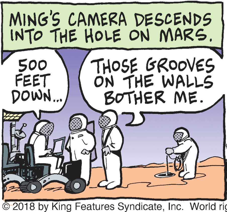 Tire OCR: MING'S CAMERA DESCENDS INTO THE HOLE ON MARS. 500 FEET DOWN.. THOSE GROOVES ON THE WALLS BOTHER ME. 25 © 2018 by King Features SyndicateInc. World rig MING'S CAMERA DESCENDS INTO THE HOLE ON MARS. 500 FEET DOWN.. THOSE GROOVES ON THE WALLS BOTHER ME. 25 © 2018 by King Features SyndicateInc. World rig