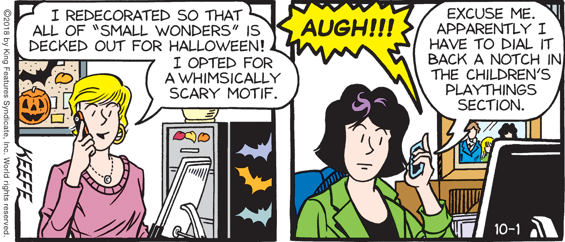 Animated cartoon OCR: I REDECORATED SO THAT ALL OF "SMALL WONDERS" IS DECKED OUT FOR HALLOWEEN! I OPTED FOR A WHIMSICALLY SCARY MOTIF. EXCUSE ME. APPARENTLY I HAVE TO DIAL IT BACK A NOTCH IN THE CHILDREN'S PLAYTHINGS SECTION. AUGH!!! 10-1 KEEFE ©2018 by King Features SyndicateInc. World rights reserved. I REDECORATED SO THAT ALL OF "SMALL WONDERS" IS DECKED OUT FOR HALLOWEEN! I OPTED FOR A WHIMSICALLY SCARY MOTIF. EXCUSE ME. APPARENTLY I HAVE TO DIAL IT BACK A NOTCH IN THE CHILDREN'S PLAYTHINGS SECTION. AUGH!!! 10-1 KEEFE ©2018 by King Features SyndicateInc. World rights reserved.