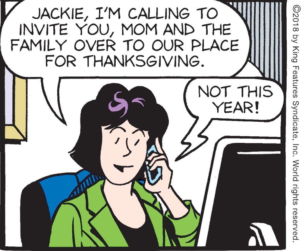 Mammal OCR: JACKIEI'M CALLING TO INVITE YOUMOM AND THE FAMILY OVER TO OUR PLACE FOR THANKSGIVING. NOT THIS YEAR! ©2018 by King Features SyndicateInc. World rights reserved. JACKIEI'M CALLING TO INVITE YOUMOM AND THE FAMILY OVER TO OUR PLACE FOR THANKSGIVING. NOT THIS YEAR! ©2018 by King Features SyndicateInc. World rights reserved.