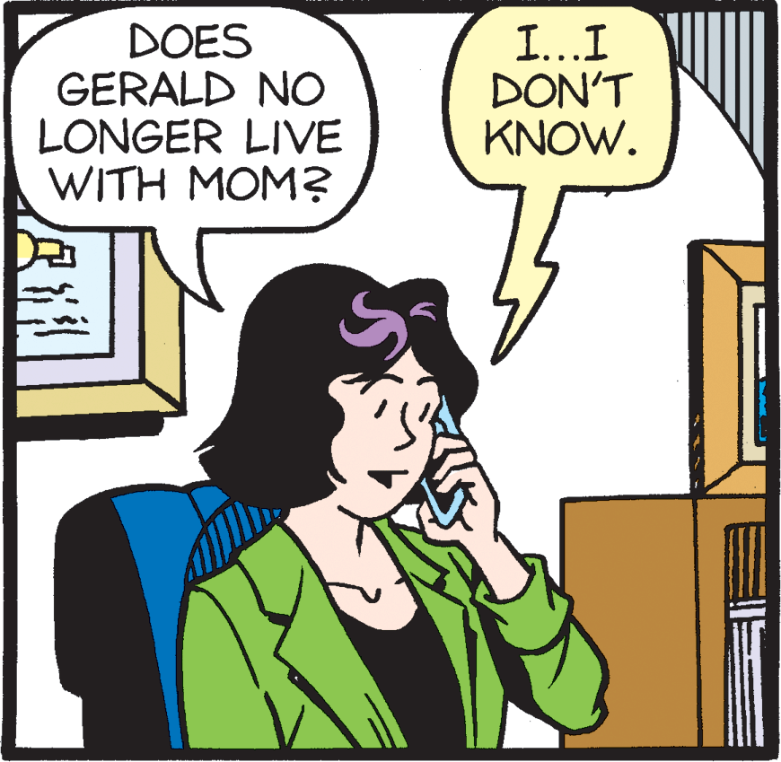 Rectangle OCR: DOES GERALD NO LONGER LIVE WITH MOM? I...I DON'T KNOW. DOES GERALD NO LONGER LIVE WITH MOM? I...I DON'T KNOW.