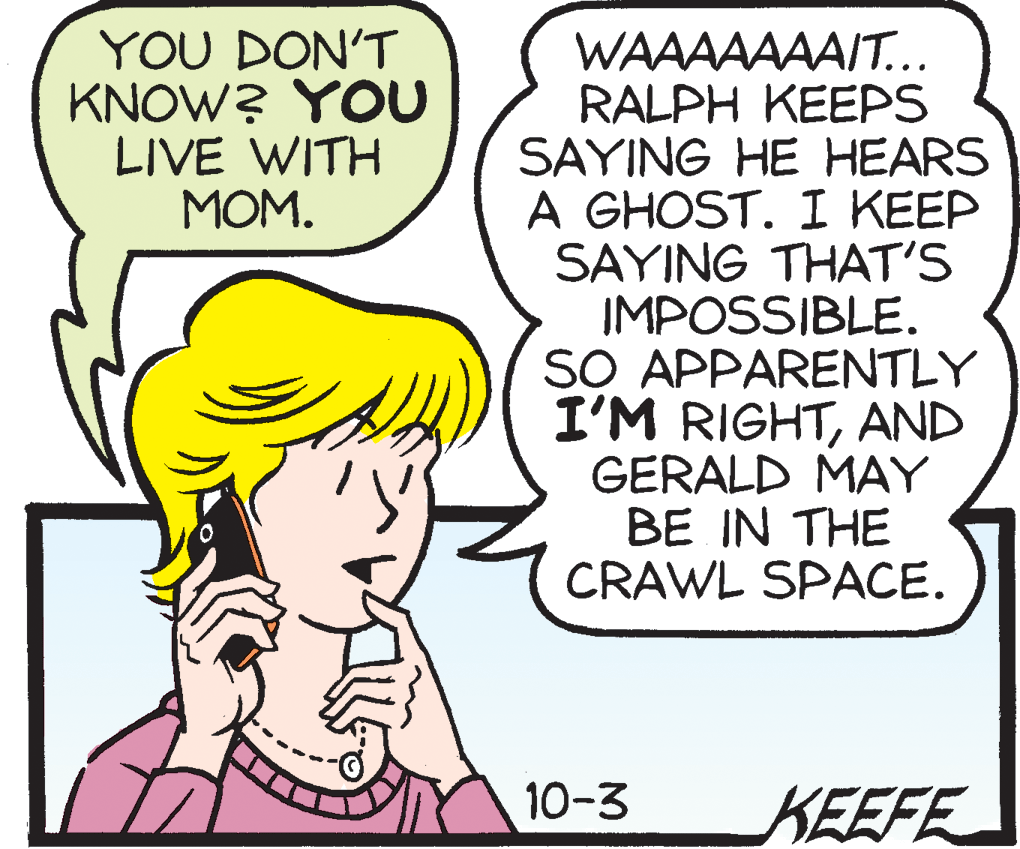 Comic book OCR: YOU DON'T KNOW? YOU LIVE WITH MOM. WAAAAAAAIT... RALPH KEEPS SAYING HE HEARS A GHOST. I KEEP SAYING THAT'S IMPOSSIBLE. SO APPARENTLY I'M RIGHTAND GERALD MAY BE IN THE CRAWL SPACE. 10-3 KEEFE YOU DON'T KNOW? YOU LIVE WITH MOM. WAAAAAAAIT... RALPH KEEPS SAYING HE HEARS A GHOST. I KEEP SAYING THAT'S IMPOSSIBLE. SO APPARENTLY I'M RIGHTAND GERALD MAY BE IN THE CRAWL SPACE. 10-3 KEEFE