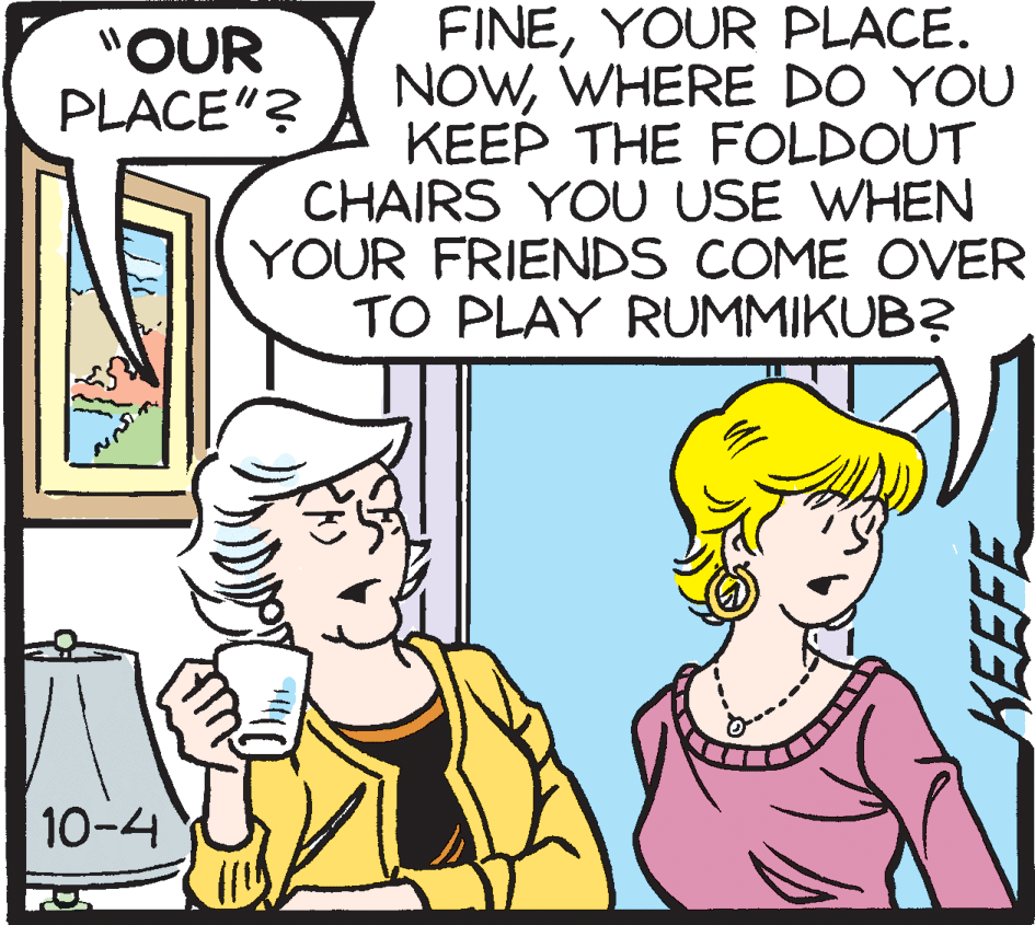 Illustration OCR: FINEYOUR PLACE. NOWWHERE DO YOU KEEP THE FOLDOUT CHAIRS YOU USE WHEN YOUR FRIENDS COME OVER TO PLAY RUMMIKUB? "OUR PLACE"? 10-4 KEEFE FINEYOUR PLACE. NOWWHERE DO YOU KEEP THE FOLDOUT CHAIRS YOU USE WHEN YOUR FRIENDS COME OVER TO PLAY RUMMIKUB? "OUR PLACE"? 10-4 KEEFE