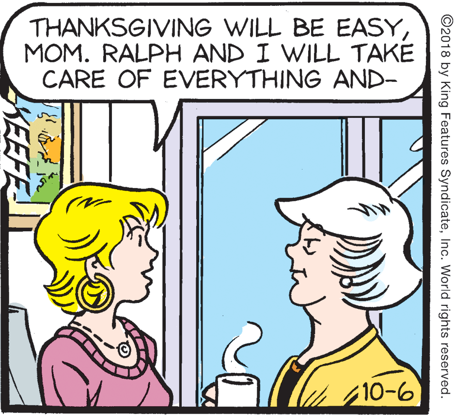 Parallel OCR: THANKSGIVING WILL BE EASYMOM. RALPH AND I WILL TAKE CARE OF EVERYTHING AND- 10-6 ©2018 by King Features SyndicateInc. World rights reserved. KEEFE THANKSGIVING WILL BE EASYMOM. RALPH AND I WILL TAKE CARE OF EVERYTHING AND- 10-6 ©2018 by King Features SyndicateInc. World rights reserved. KEEFE