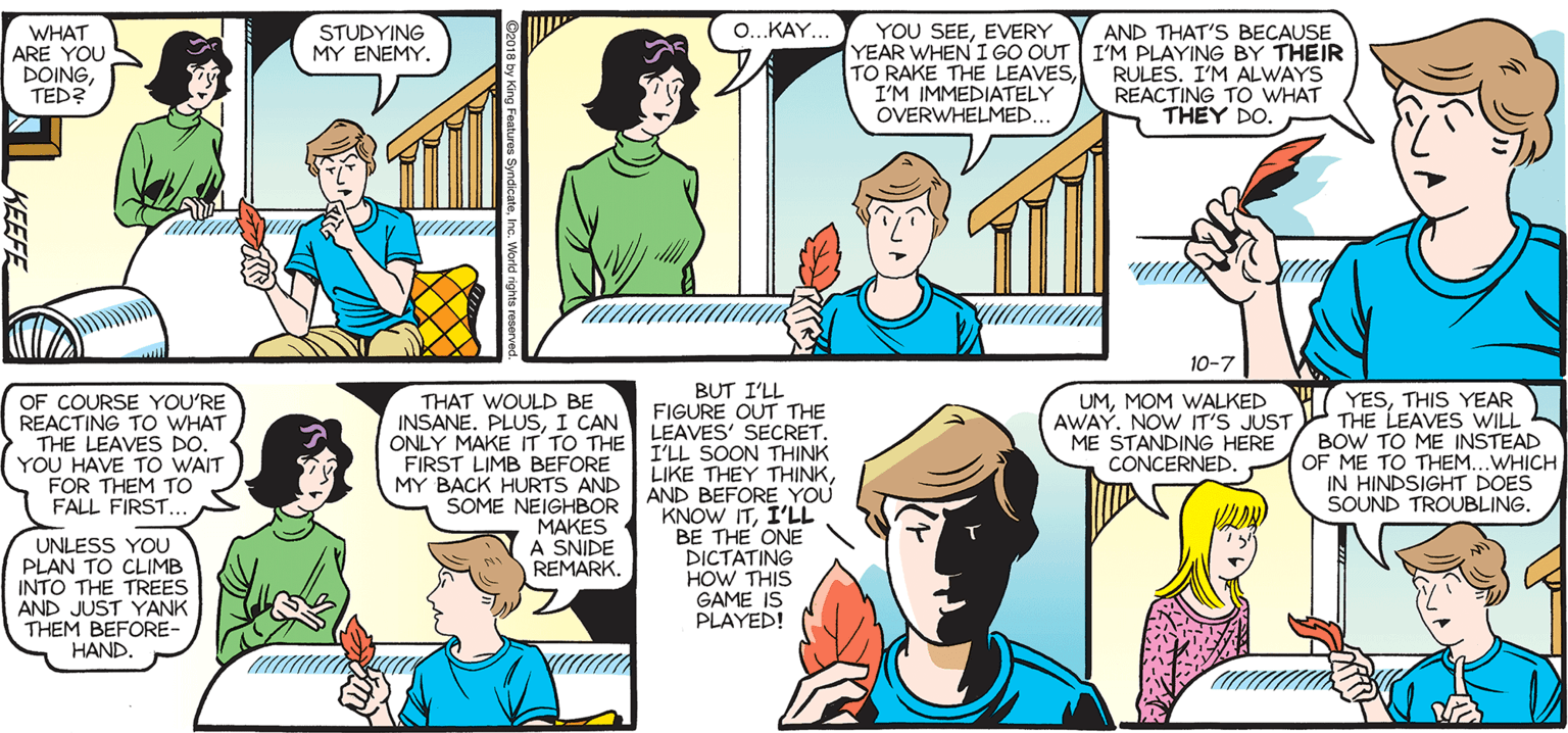 Human OCR: SALLY FORTH. YOU SEEEVERY YEAR WHEN I GO OUT I'M PLAYING BY THEIR TO RAKE THE LEAVESI'M IMMEDIATELY OVERWHELMED... O..KAY.. WHAT ARE YOU DOINGTED? STUDYING MY ENEMY. AND THAT'S BECAUSE by Francesco Marciuliano RULES. I'M ALWAYS REACTING TO WHAT THEY DO. I CAN FEEL IT. VICTORY OVER THE ENTIRE BACKYARD WILL SOON BE OURS. 10-7 BUT I'LL FIGURE OUT THE YESTHIS YEAR AWAY. NOW IT'S JUST THE LEAVES WILL BOW TO ME INSTEAD OF ME TO THEM...WHICH IN HINDSIGHT DOES SOUND TROUBLING. OF COURSE YOU'RE REACTING TO WHAT THAT WOULD BE UMMOM WALKED INSANE. PLUSI CAN ONLY MAKE IT TO THE LEAVES' SECRETME STANDING HERE CONCERNED. THE LEAVES DO. YOU HAVE TO WAIT FOR THEM TO FALL FIRST... FIRST LIMB BEFORE MY BACK HURTS AND SOME NEIGHBOR MAKES A SNIDE REMARK. I'LL SOON THINK LIKE THEY THINKAND BEFORE YOU KNOW ITI'LL BE THE ONE DICTATING HOW THIS GAME IS PLAYED! UNLESS YOU PLAN TO CLIMB INTO THE TREES AND JUST YANK THEM BEFORE- HAND. KEEFE SALLY FORTH. YOU SEEEVERY YEAR WHEN I GO OUT I'M PLAYING BY THEIR TO RAKE THE LEAVESI'M IMMEDIATELY OVERWHELMED... O..KAY.. WHAT ARE YOU DOINGTED? STUDYING MY ENEMY. AND THAT'S BECAUSE by Francesco Marciuliano RULES. I'M ALWAYS REACTING TO WHAT THEY DO. I CAN FEEL IT. VICTORY OVER THE ENTIRE BACKYARD WILL SOON BE OURS. 10-7 BUT I'LL FIGURE OUT THE YESTHIS YEAR AWAY. NOW IT'S JUST THE LEAVES WILL BOW TO ME INSTEAD OF ME TO THEM...WHICH IN HINDSIGHT DOES SOUND TROUBLING. OF COURSE YOU'RE REACTING TO WHAT THAT WOULD BE UMMOM WALKED INSANE. PLUSI CAN ONLY MAKE IT TO THE LEAVES' SECRETME STANDING HERE CONCERNED. THE LEAVES DO. YOU HAVE TO WAIT FOR THEM TO FALL FIRST... FIRST LIMB BEFORE MY BACK HURTS AND SOME NEIGHBOR MAKES A SNIDE REMARK. I'LL SOON THINK LIKE THEY THINKAND BEFORE YOU KNOW ITI'LL BE THE ONE DICTATING HOW THIS GAME IS PLAYED! UNLESS YOU PLAN TO CLIMB INTO THE TREES AND JUST YANK THEM BEFORE- HAND. KEEFE
