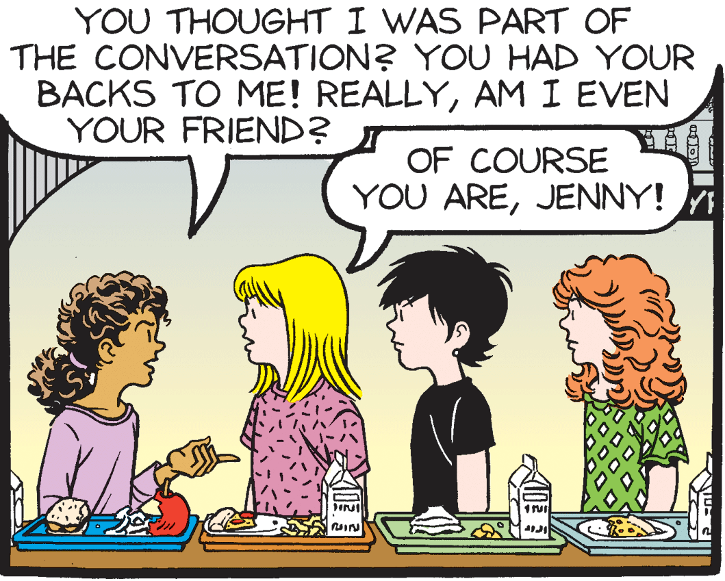Happy OCR: YOU THOUGHT I WAS PART OF THE CONVERSATION? YOU HAD YOUR BACKS TO ME! REALLYAM I EVEN YOUR FRIEND? OF COURSE YOU AREJENNY! YOU THOUGHT I WAS PART OF THE CONVERSATION? YOU HAD YOUR BACKS TO ME! REALLYAM I EVEN YOUR FRIEND? OF COURSE YOU ARE