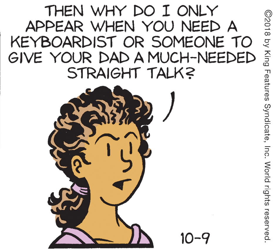 Mammal OCR: THEN WHY DO I ONLY APPEAR WHEN YOU NEED A KEYBOARDIST OR SOMEONE TO GIVE YOUR DAD A MUCH-NEEDED STRAIGHT TALK? 10-9 ©2018 by King Features SyndicateInc. World rights reserved. THEN WHY DO I ONLY APPEAR WHEN YOU NEED A KEYBOARDIST OR SOMEONE TO GIVE YOUR DAD A MUCH-NEEDED STRAIGHT TALK? 10-9 ©2018 by King Features SyndicateInc. World rights reserved.