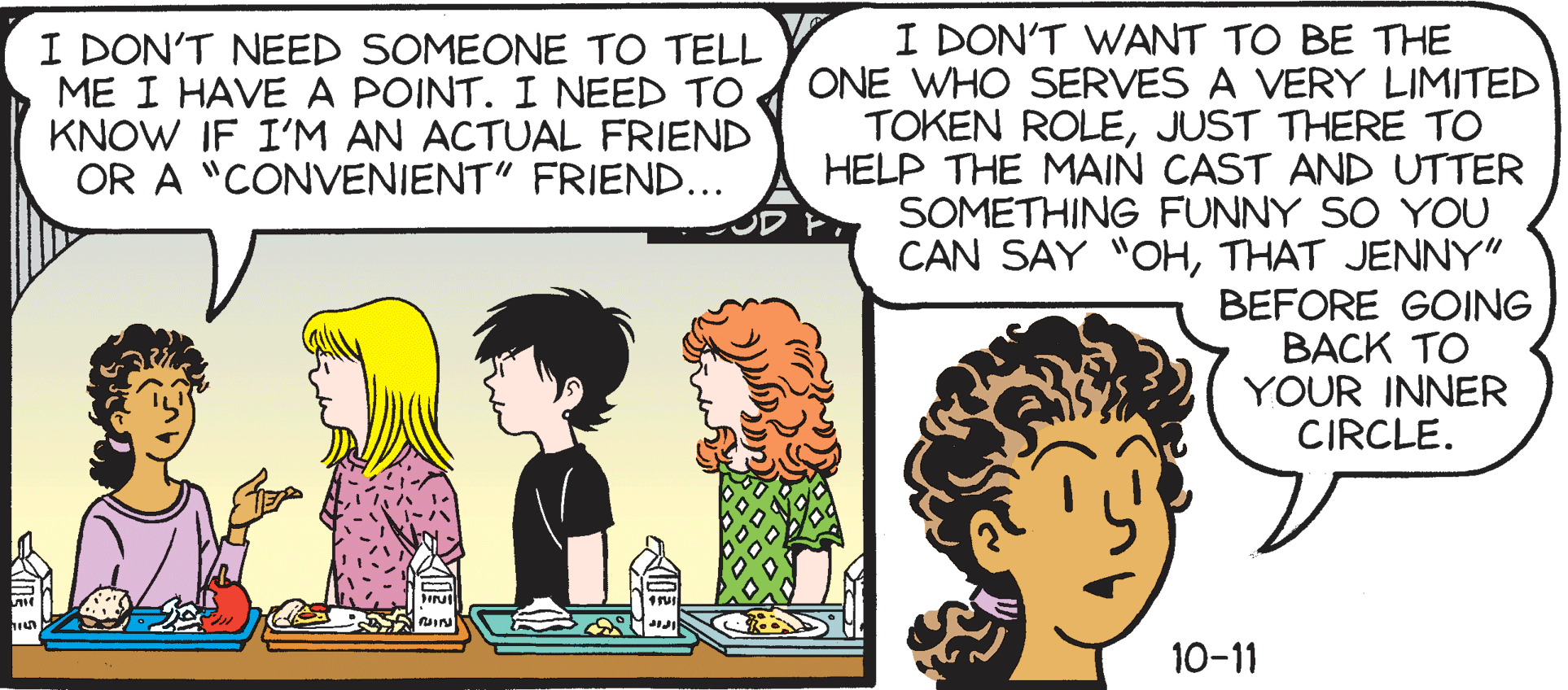 Cartoon OCR: I DON'T WANT TO BE THE ONE WHO SERVES A VERY LIMITED TOKEN ROLEJUST THERE TO HELP THE MAIN CAST AND UTTER SOMETHING FUNNY SO YOU CAN SAY "OHTHAT JENNY" BEFORE GOING ???K TO YOUR INNER CIRCLE. I DON'T NEED SOMEONE TO TELL ME I HAVE A POINT. I NEED TO KNOW IF I'M AN ACTUAL FRIEND OR A "CONVENIENT" FRIEND... 10-11 I DON'T WANT TO BE THE ONE WHO SERVES A VERY LIMITED TOKEN ROLEJUST THERE TO HELP THE MAIN CAST AND UTTER SOMETHING FUNNY SO YOU CAN SAY "OHTHAT JENNY" BEFORE GOING ???K TO YOUR INNER CIRCLE. I DON'T NEED SOMEONE TO TELL ME I HAVE A POINT. I NEED TO KNOW IF I'M AN ACTUAL FRIEND OR A "CONVENIENT" FRIEND... 10-11