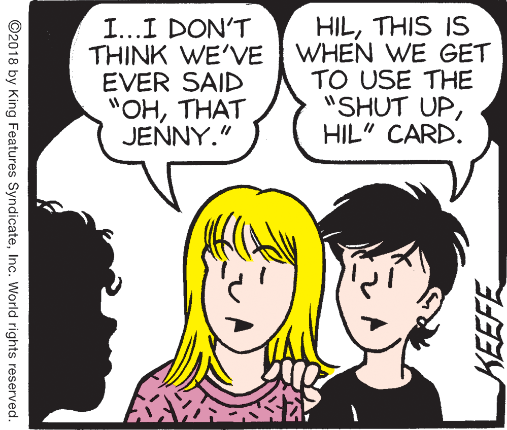 Interaction OCR: I...I DON'T THINK WE'VE EVER SAID "OHTHAT JENNY." HILTHIS IS WHEN WE GET TO USE THE "SHUT UPHIL" CARD. ©2018 by King Features SyndicateInc. World rights reserved. KEEFE I...I DON'T THINK WE'VE EVER SAID "OHTHAT JENNY." HILTHIS IS WHEN WE GET TO USE THE "SHUT UPHIL" CARD. ©2018 by King Features SyndicateInc. World rights reserved. KEEFE