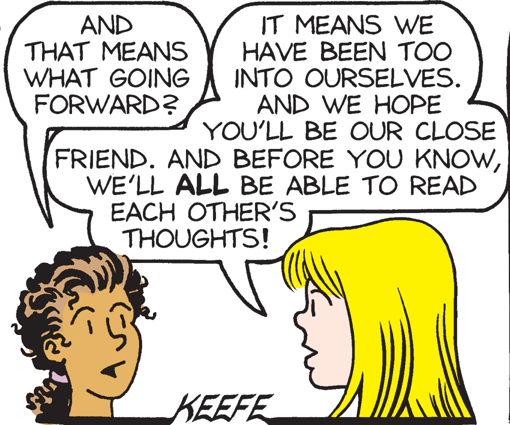 Jaw OCR: AND THAT MEANS WHAT GOING FORWARD? IT MEANS WE HAVE BEEN TOO INTO OURSELVES. AND WE HOPE YOU'LL BE OUR CLOSE FRIEND. AND BEFORE YOU KNOWWE'LL ALL BE ABLE TO READ EACH OTHER'S THOUGHTS! KEEFE AND THAT MEANS WHAT GOING FORWARD? IT MEANS WE HAVE BEEN TOO INTO OURSELVES. AND WE HOPE YOU'LL BE OUR CLOSE FRIEND. AND BEFORE YOU KNOWWE'LL ALL BE ABLE TO READ EACH OTHER'S THOUGHTS! KEEFE