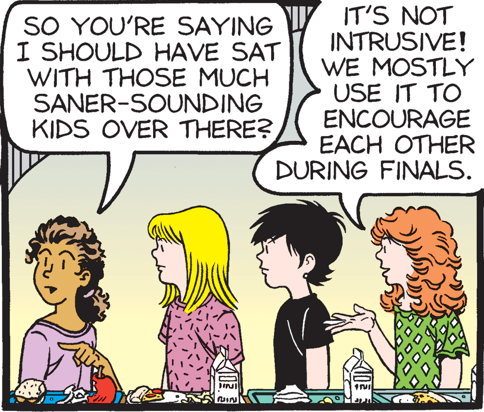 Conversation OCR: SO YOU'RE SAYING I SHOULD HAVE SAT WITH THOSE MUCH SANER-SOUNDING KIDS OVER THERE? IT'S NOT INTRUSIVE! WE MOSTLY USE IT TO ENCOURAGE EACH OTHER DURING FINALS. SO YOU'RE SAYING I SHOULD HAVE SAT WITH THOSE MUCH SANER-SOUNDING KIDS OVER THERE? IT'S NOT INTRUSIVE! WE MOSTLY USE IT TO ENCOURAGE EACH OTHER DURING FINALS.