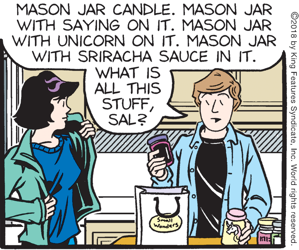 Interaction OCR: MASON JAR CANDLE. MASON JAR WITH SAYING ON IT. MASON JAR WITH UNICORN ON IT. MASON JAR WITH SRIRACHA SAUCE IN IT. WHAT IS ALL THIS STUFFSAL? Small Wonders ©2018 by King Features SyndicateInc. World rights reserved. MASON JAR CANDLE. MASON JAR WITH SAYING ON IT. MASON JAR WITH UNICORN ON IT. MASON JAR WITH SRIRACHA SAUCE IN IT. WHAT IS ALL THIS STUFFSAL? Small Wonders ©2018 by King Features SyndicateInc. World rights reserved.
