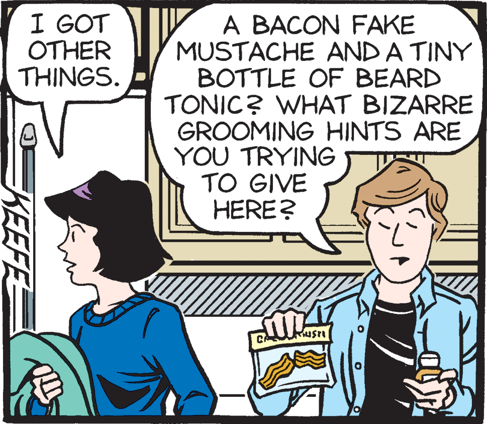 Fiction OCR: I GOT OTHER THINGS. A BACON FAKE MUSTACHE AND A TINY BOTTLE OF BEARD TONIC? WHAT BIZARRE GROOMING HINTS ARE YOU TRYING TO GIVE HERE? KEEFE I GOT OTHER THINGS. A BACON FAKE MUSTACHE AND A TINY BOTTLE OF BEARD TONIC? WHAT BIZARRE GROOMING HINTS ARE YOU TRYING TO GIVE HERE? KEEFE