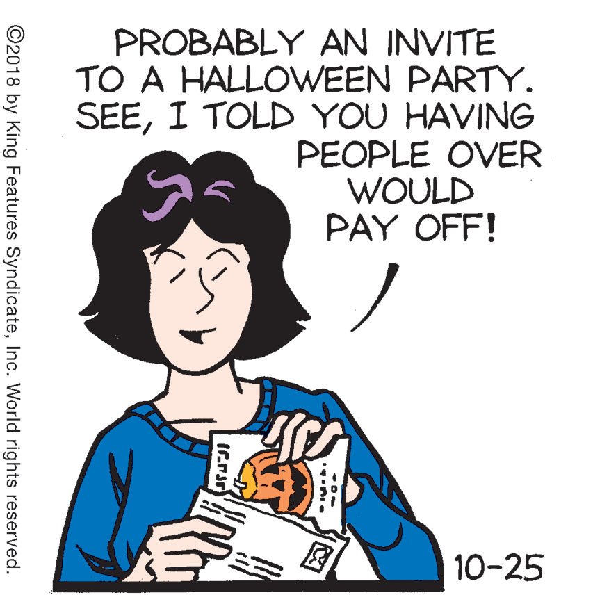 Organism OCR: PROBABLY AN INVITE TO A HALLOWEEN PARTY. SEEI TOLD YOU HAVING PEOPLE OVER WOULD PAY OFF! 10-25 ©2018 by King Features SyndicateInc. World rights reserved. PROBABLY AN INVITE TO A HALLOWEEN PARTY. SEEI TOLD YOU HAVING PEOPLE OVER WOULD PAY OFF! 10-25 ©2018 by King Features SyndicateInc. World rights reserved.