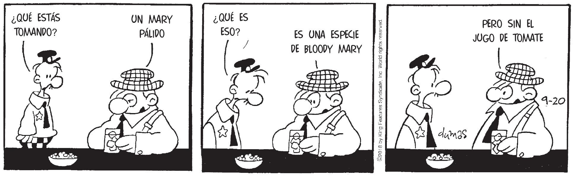 Conversation OCR: ¿QUÉ ES ESO? ¿QUÉ ESTÁS UN MARY PÁLIDO PERO SIN EL TOMANDO? ES UNA ESPECIE JUGO DE TOMATE DE BLOODY MARY 9-20 dumas CP018 ny King Features Syndicat ¿QUÉ ES ESO? ¿QUÉ ESTÁS UN MARY PÁLIDO PERO SIN EL TOMANDO? ES UNA ESPECIE JUGO DE TOMATE DE BLOODY MARY 9-20 dumas CP018 ny King Features Syndicat