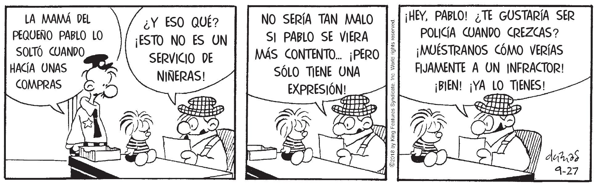 Parallel OCR: LA MAMÁ DEL PEQUEÑO PABLO LO SOLTÓ CUANDO HACÍA UNAS ¿Y ESO QUÉ? ¡ESTO NO ES UN SERVICIO DE NO SERÍA TAN MALO SI PABLO SE VIERA MÁS CONTENTO. PERO SOL0 ?EN? UNA EXPRESIÓN! HEYPABLO! ¿TE GUSTARÍA SER POLICÍA CUANDO CREZCAS? ¡MUÉSTRANOS CÓMO VERÍAS FIJAMENTE A UN INFRACTOR! NINERAS! COMPRAS ¡BIEN! ¡YA LO TIENES ! 9-27 LA MAMÁ DEL PEQUEÑO PABLO LO SOLTÓ CUANDO HACÍA UNAS ¿Y ESO QUÉ? ¡ESTO NO ES UN SERVICIO DE NO SERÍA TAN MALO SI PABLO SE VIERA MÁS CONTENTO. PERO SOL0 ?EN? UNA EXPRESIÓN! HEYPABLO! ¿TE GUSTARÍA SER POLICÍA CUANDO CREZCAS? ¡MUÉSTRANOS CÓMO VERÍAS FIJAMENTE A UN INFRACTOR! NINERAS! COMPRAS ¡BIEN! ¡YA LO TIENES ! 9-27