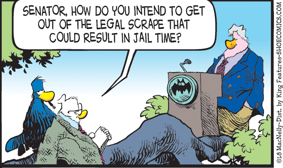 Happy OCR: SENATORHOW DO YOU INTEND TO GET OUT OF THE LEGAL SCRAPE THAT COULD RESULT IN JAIL TIME? ©18 MacNelly-Dist. by King Features-SHOECOMICS.COM SENATORHOW DO YOU INTEND TO GET OUT OF THE LEGAL SCRAPE THAT COULD RESULT IN JAIL TIME? ©18 MacNelly-Dist. by King Features-SHOECOMICS.COM