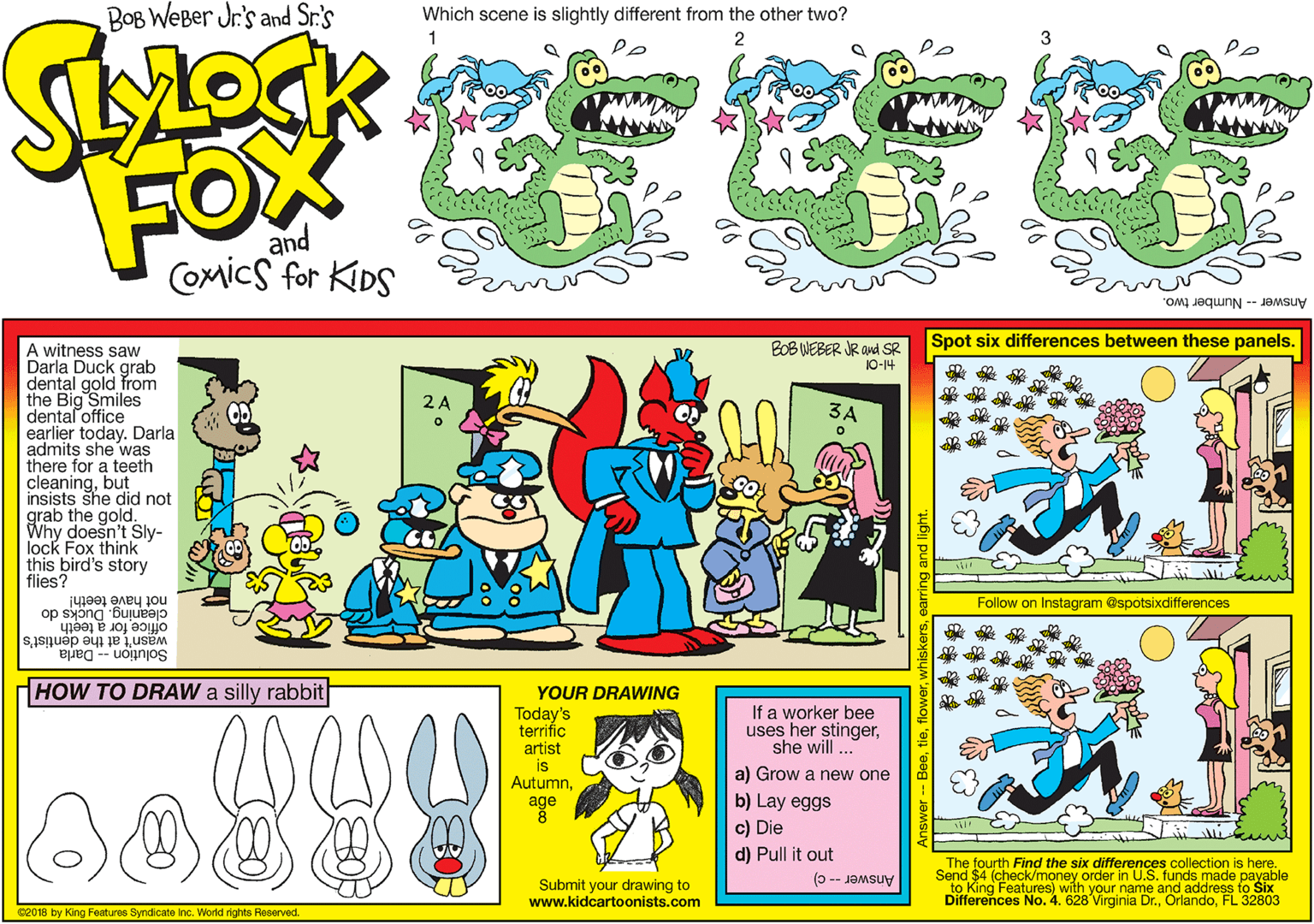 Illustration OCR: BOB WeBer Jr's and Sr.'s Which scene is slightly different from the other two? FOX and COmics for KiDS Answer -- Number two. BOB WEBER JR and SR Spot six differences between these panels. A witness saw Darla Duckrom dental gold the Big Smiles dental office earlier today. Darla admits she was there for a teeth cleaningbut insists she did not grab the gold. Why doesn't Sly- lock Fox think this bird's story flies? 10-14 2A not have teeth! Follow on Instagram @spotsixdifferences cleaning. Ducks do office for a teeth wasn't at the dentist's Solution -- Darla HOW TO DRAW a silly rabbit YOUR DRAWING Today's terrific artist is AutumnIf a worker bee uses her stingershe will ... a) Grow a new one b) Lay eggs c) Die d) Pull it out age The fourth Find the six differences collection is here. Send $4 (check/money order in U.S. funds made payable Submit your drawing to www.kidcartoonists.com Di King Features) with your name and address fo Six Answer--c) 32803 No. 4. 628 Virginia Dr.FL 3 c2018 by King Features Syndicate Inc. World rights Reserved. BOB WeBer Jr's and Sr.'s Which scene is slightly different from the other two? FOX and COmics for KiDS Answer -- Number two. BOB WEBER JR and SR Spot six differences between these panels. A witness saw Darla Duckrom dental gold the Big Smiles dental office earlier today. Darla admits she was there for a teeth cleaningbut insists she did not grab the gold. Why doesn't Sly- lock Fox think this bird's story flies? 10-14 2A not have teeth! Follow on Instagram @spotsixdifferences cleaning. Ducks do office for a teeth wasn't at the dentist's Solution -- Darla HOW TO DRAW a silly rabbit YOUR DRAWING Today's terrific artist is AutumnIf a worker bee uses her stingershe will ... a) Grow a new one b) Lay eggs c) Die d) Pull it out age The fourth Find the six differences collection is here. Send $4 (check/money order in U.S. funds made payable Submit your drawing to www.kidcartoonists.com Di King Features) with your name and address fo Six Answer--c) 32803 No. 4. 628 Virginia Dr.FL 3 c2018 by King Features Syndicate Inc. World rights Reserved.