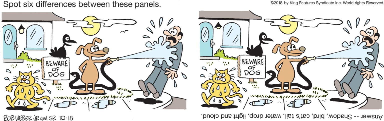 Pleased OCR: Spot six differences between these panels. ©2018 by King Features Syndicate Inc. World rights Reserved. BEWARE OF DOG BEWARE OF DOG Juke Juke BOB WEBER JR and SR 10-18 Answer -- Shadowlight and cloud. Spot six differences between these panels. ©2018 by King Features Syndicate Inc. World rights Reserved. BEWARE OF DOG BEWARE OF DOG Juke Juke BOB WEBER JR and SR 10-18 Answer -- Shadowcat's tailwater droplight and cloud.