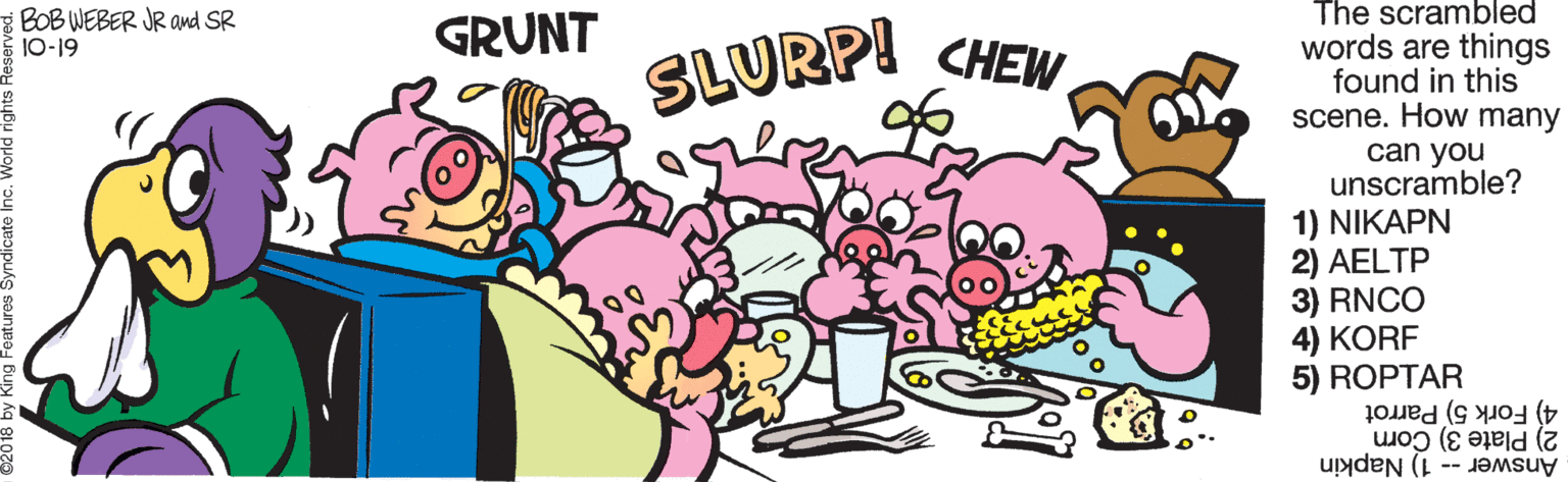 Art OCR: The scrambled BOB WEBER JR and SR 10-19 GRUNT CHEW words are things found in this scene. How many can you unscramble? 1) NIKAPN 2) AELTP 3) RNCO 4) KORF 5) ROPTAR 4) Fork 5) Parrot 2) Plate 3) Corn SLURP! Answer -- 1) Napkin The scrambled BOB WEBER JR and SR 10-19 GRUNT CHEW words are things found in this scene. How many can you unscramble? 1) NIKAPN 2) AELTP 3) RNCO 4) KORF 5) ROPTAR 4) Fork 5) Parrot 2) Plate 3) Corn SLURP! Answer -- 1) Napkin