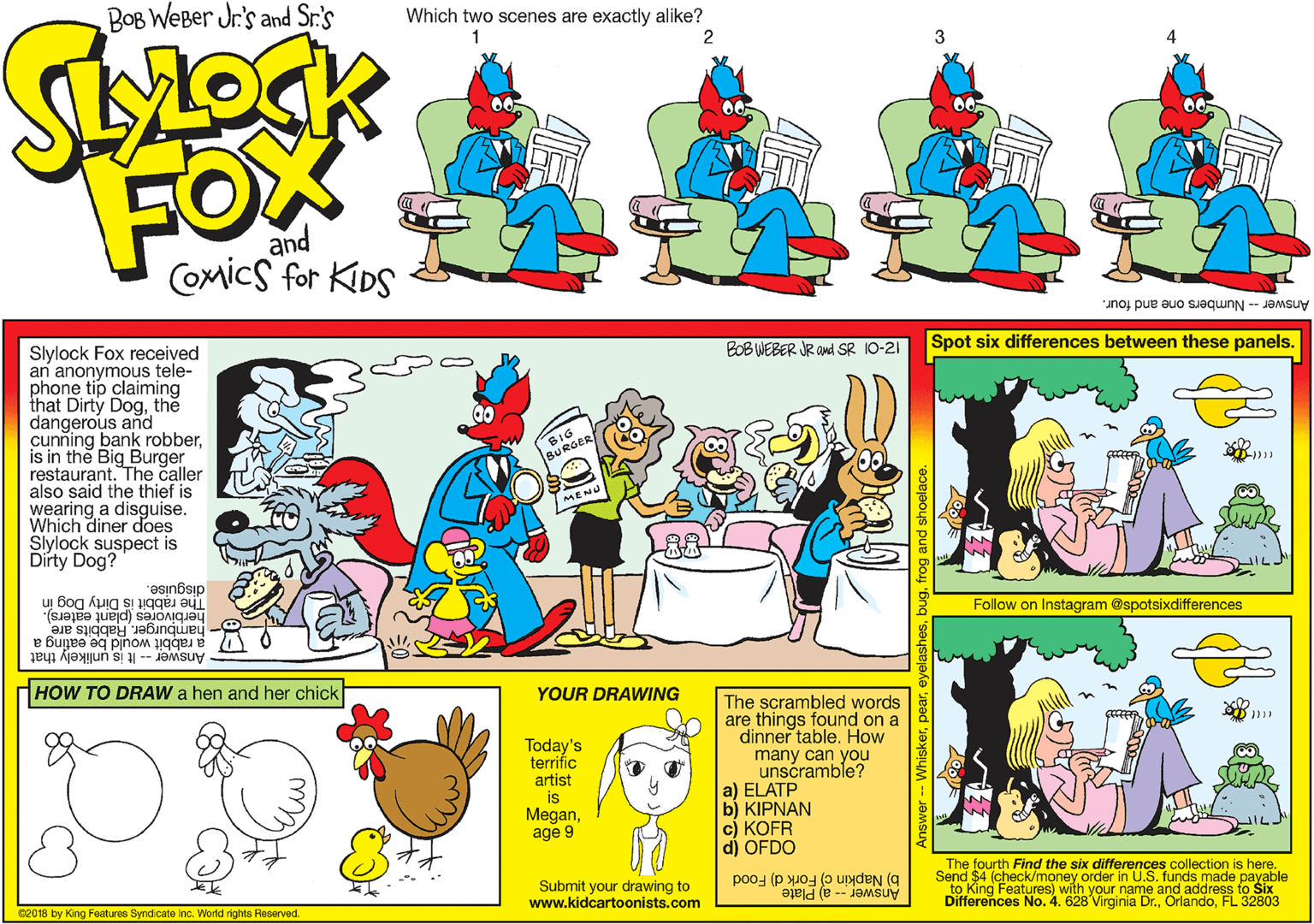 Clip art OCR: BOB WEBer Jr's and Sr.'s Which two scenes are exactly alike? 1 2 FOX and Comics for KIDS Answer - Numbers one and four. Slylock Fox received an anonymous tele- phone tip claiming that Dirty Dogthe dangerous and cunning bank robberis in the Big Burger restaurant. The caller also said the thief is wearing a disguise. Which diner does Slylock suspect is Dírty Dog? BOB WEBER JR and SR 10-21 Spot six differences between these panels. SIG BURGER MENU disguise. The rabbit is Dirty Dog in herbivores (plant eaters). Follow on Instagram @spotsixdifferences hamburger. Rabbits are Answer -- It is unlikely that a rabit would be eating a HOW TO DRAW a hen and her chick YOUR DRAWING Today's terrific artist is Meganage 9 The scrambled words are things found on a dinner table. How many can you unscramble? a) ELATP b) KIPNAN c) KOFR d) OFDO b) Napkin c) Fork d) Food Differences No. 4. 628 Virginia Dr.FL 32803 The fourth Find the six differences collection is here. Send $4 (check/money order in U.S. funds made payable to King Features) with your name and address to Six Submit your drawing to www.kidcartoonists.com 02018 by King Features Syndicate inc. World rights Reserved. Answer -- a) Plate BOB WEBer Jr's and Sr.'s Which two scenes are exactly alike? 1 2 FOX and Comics for KIDS Answer - Numbers one and four. Slylock Fox received an anonymous tele- phone tip claiming that Dirty Dogthe dangerous and cunning bank robberis in the Big Burger restaurant. The caller also said the thief is wearing a disguise. Which diner does Slylock suspect is Dírty Dog? BOB WEBER JR and SR 10-21 Spot six differences between these panels. SIG BURGER MENU disguise. The rabbit is Dirty Dog in herbivores (plant eaters). Follow on Instagram @spotsixdifferences hamburger. Rabbits are Answer -- It is unlikely that a rabit would be eating a HOW TO DRAW a hen and her chick YOUR DRAWING Today's terrific artist is Meganage 9 The scrambled words are things found on a dinner table. How many can you unscramble? a) ELATP b) KIPNAN c) KOFR d) OFDO b) Napkin c) Fork d) Food Differences No. 4. 628 Virginia Dr.FL 32803 The fourth Find the six differences collection is here. Send $4 (check/money order in U.S. funds made payable to King Features) with your name and address to Six Submit your drawing to www.kidcartoonists.com 02018 by King Features Syndicate inc. World rights Reserved. Answer -- a) Plate