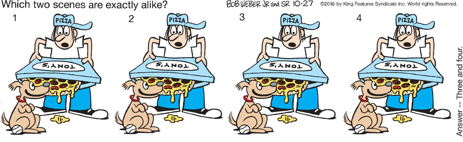Rectangle OCR: Which two scenes are exactly alike? BOB WEBER JR and SR 10-27 ©2018 by King Features Syndicate Inc. World rights Reserved. AAAA 1 PIZZA 2 PIZZA PIZZA 4 PIZZA SANOI SANO SANOL Answer-- Three and four. Which two scenes are exactly alike? BOB WEBER JR and SR 10-27 ©2018 by King Features Syndicate Inc. World rights Reserved. AAAA 1 PIZZA 2 PIZZA PIZZA 4 PIZZA SANOI SANO SANOL Answer-- Three and four.