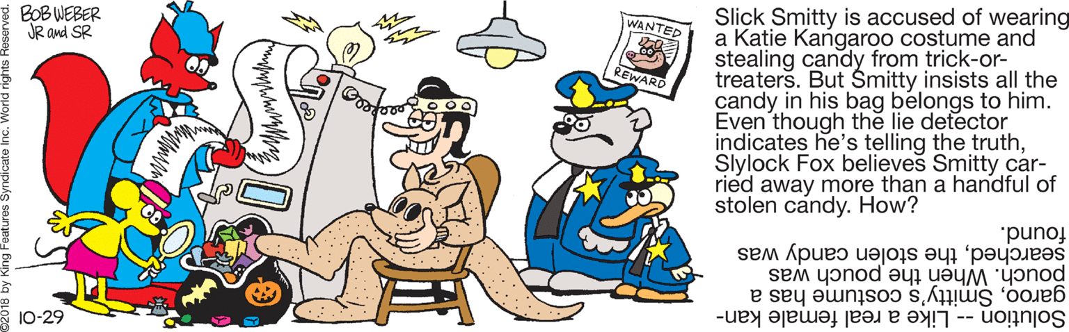 Yellow OCR: Slick Smitty is accused of wearing a Katie Kangaroo costume and stealing candy from trick-or- treaters. But Smitty insists all the candy in his bag belongs to him. Even though the lie detector indicates he's telling the truthSlylock Fox believes Smitty car- ried away more than a handful of stolen candy. How? * BOB WEBER JR and SR WANTED REWARD found. pouch. When the pouch was searchedthe stolen candy was garooSmitty's costume has a Solution -- Like a real female kan- * 10-29 Slick Smitty is accused of wearing a Katie Kangaroo costume and stealing candy from trick-or- treaters. But Smitty insists all the candy in his bag belongs to him. Even though the lie detector indicates he's telling the truthSlylock Fox believes Smitty car- ried away more than a handful of stolen candy. How? * BOB WEBER JR and SR WANTED REWARD found. pouch. When the pouch was searchedthe stolen candy was garooSmitty's costume has a Solution -- Like a real female kan- * 10-29