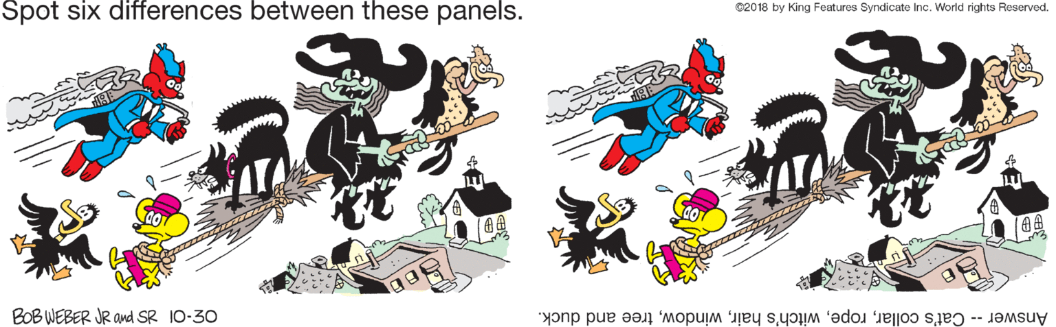 Animated cartoon OCR: Spot six differences between these panels. ©2018 by King Features Syndicate Inc. World rights Reserved. BOB WEBER JR and SR 10-30 Answer -- Cat's collartree and duck. Spot six differences between these panels. ©2018 by King Features Syndicate Inc. World rights Reserved. BOB WEBER JR and SR 10-30 Answer -- Cat's collarwitch's hairtree and duck.