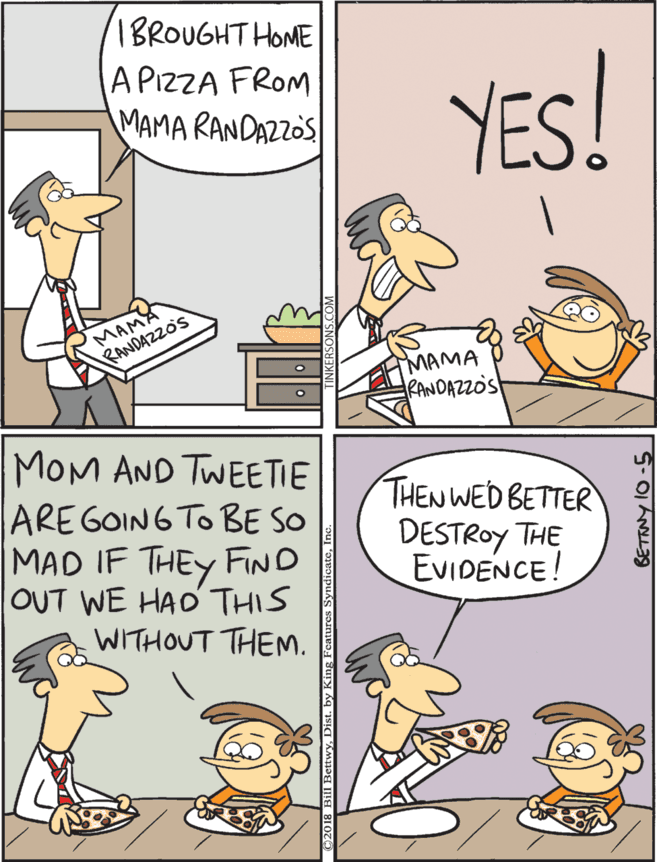 Humour OCR: 1BROUGHT HOME APIZZA FROM MAMA RANDAZZOS YES! MOM AND TWEETIE ARE GOIN6 TO BE SO MAD IF THEY FIND OUT WE HAO THIS THEN WED BETTER DESTROY THE EVIDENCE! WITHOUT THEM. MAMA RANDAZZOS MAMA RANDAZZOS 1BROUGHT HOME APIZZA FROM MAMA RANDAZZOS YES! MOM AND TWEETIE ARE GOIN6 TO BE SO MAD IF THEY FIND OUT WE HAO THIS THEN WED BETTER DESTROY THE EVIDENCE! WITHOUT THEM. MAMA RANDAZZOS MAMA RANDAZZOS