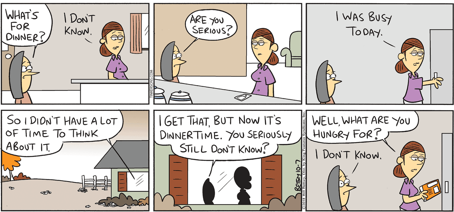 Fiction OCR: TAKE T FROM EKERSONS WHAT'S FOR DINNER? I DONT KNOW. ARE YOU SERIOUS? | WAS BUSY TO DAY. By BILL BETWY BA So I DION'T HAVE A LOT OF TIME TO THINK ABOUT IT. I GET THATBUT Now IT'S DINNERTIME. You SERIOUSLY STILL DONT KNow? WELLWHAT ARE YOU HUNGRY FOR? | DON'T KNOW. TAKE T FROM EKERSONS WHAT'S FOR DINNER? I DONT KNOW. ARE YOU SERIOUS? | WAS BUSY TO DAY. By BILL BETWY BA So I DION'T HAVE A LOT OF TIME TO THINK ABOUT IT. I GET THATBUT Now IT'S DINNERTIME. You SERIOUSLY STILL DONT KNow? WELLWHAT ARE YOU HUNGRY FOR? | DON'T KNOW.