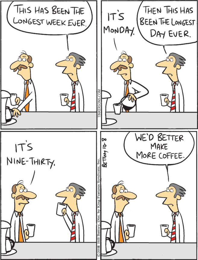 Pleased OCR: THIS HAS BEEN THE LONGEST WEEK EVER. IT'S MONDAY. THEN THIS HAS BEEN THE LONGEST DAY EVER. IT'S NINE-THIRTY. WE'D BETTER ???E MORE COFFEE. THIS HAS BEEN THE LONGEST WEEK EVER. IT'S MONDAY. THEN THIS HAS BEEN THE LONGEST DAY EVER. IT'S NINE-THIRTY. WE'D BETTER ???E MORE COFFEE.