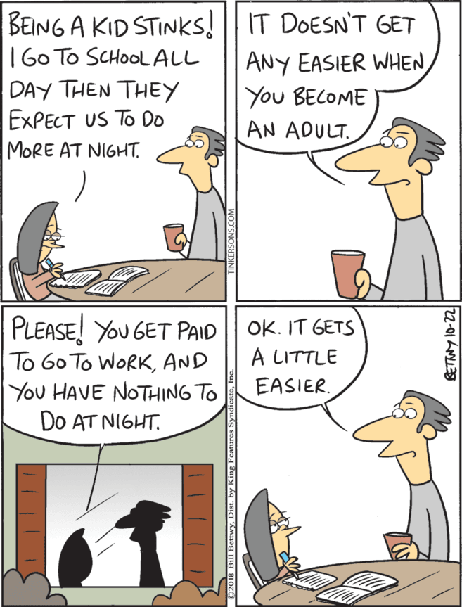 Animation OCR: BEING A KID STINKS! || IT DOESN'T GET |60 To SCHOOLALL DAY THEN THEY EXPECT US TO Do PLEASE! YOU GET PAID To 60 To WORKAND You HAVE NOTHING TO DO AT NIGHT. OK. IT GETS À LITTLE ANY EASIER WHENYou BECOME EASIER. AN ADULT. MORE AT NIGHT. Bill RettwyDist. by King Fentures S 2-01 h BEING A KID STINKS! || IT DOESN'T GET |60 To SCHOOLALL DAY THEN THEY EXPECT US TO Do PLEASE! YOU GET PAID To 60 To WORKAND You HAVE NOTHING TO DO AT NIGHT. OK. IT GETS À LITTLE ANY EASIER WHENYou BECOME EASIER. AN ADULT. MORE AT NIGHT. Bill RettwyDist. by King Fentures S 2-01 h