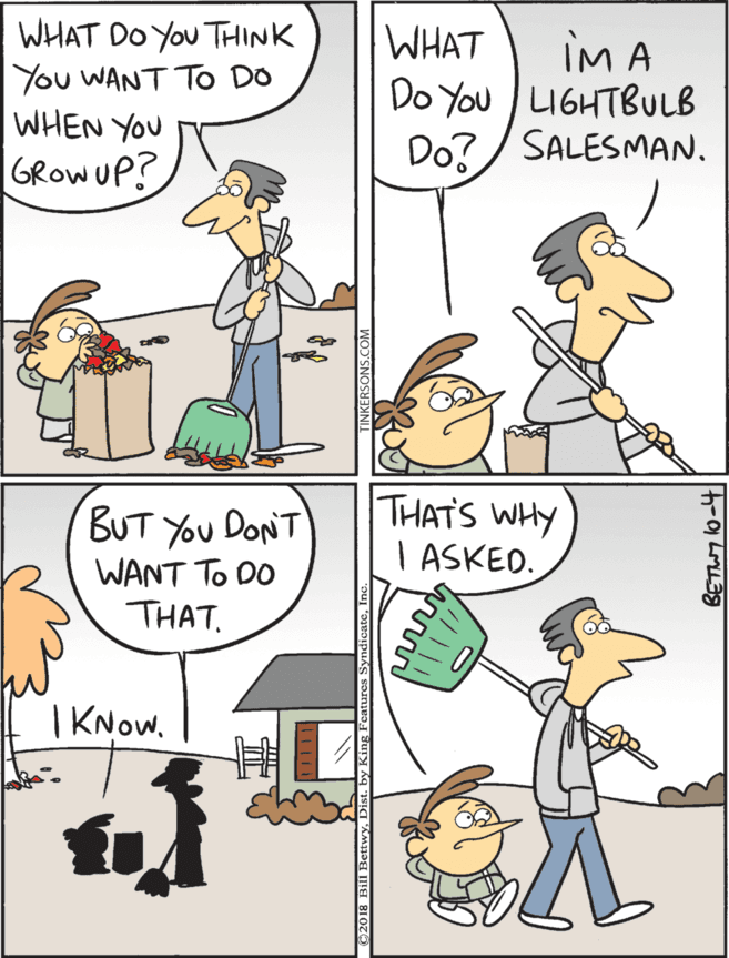 People OCR: WHAT DO YOu THINK You WANT TO DO WHEN YOU THATS WHY I ASKED. WHAT iM A Do You LIGHTBULB Do?/ SALESMAN. BUT You DONT WANT To DO THAT. GROWUP? | KNowD BETWY o-4 WHAT DO YOu THINK You WANT TO DO WHEN YOU THATS WHY I ASKED. WHAT iM A Do You LIGHTBULB Do?/ SALESMAN. BUT You DONT WANT To DO THAT. GROWUP? | KNow2018 Bill BettwyD BETWY o-4