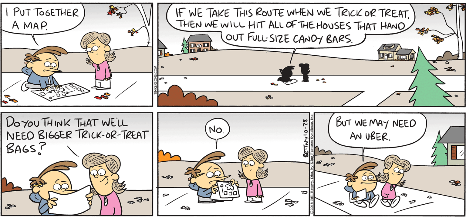 Organism OCR: TAKE T FROM TETNKERSONS I PUT TOGETHER A MAP. IF WE TAKE THIS ROUTE WHEN WE TRICK OR TREAT. THEN WE WILL HIT ALL OF THE HOUSES THAT HAND OUT FULL-SIZE CANDY BARS. By BILL BETWY Doyou THINK THAT WELL NEEO BIGGER TRICK-OR-TREAT BAGS? BUT WE MAY NEED AN UBER. No TAKE T FROM TETNKERSONS I PUT TOGETHER A MAP. IF WE TAKE THIS ROUTE WHEN WE TRICK OR TREAT. THEN WE WILL HIT ALL OF THE HOUSES THAT HAND OUT FULL-SIZE CANDY BARS. By BILL BETWY Doyou THINK THAT WELL NEEO BIGGER TRICK-OR-TREAT BAGS? BUT WE MAY NEED AN UBER. No
