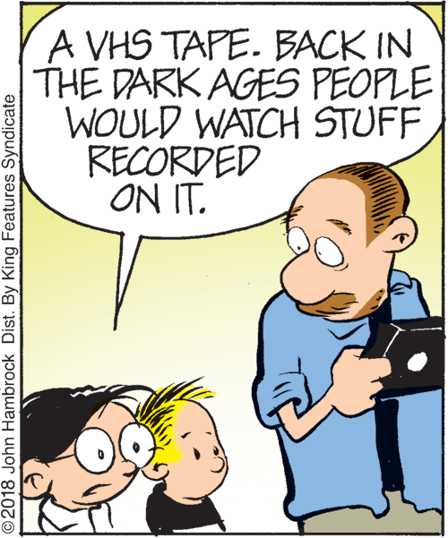 Happy OCR: A VHS TAPE. BACK IN THE DARK AGES PEOPLE WOULD WATCH STUFF RECORDED ON IT. ©2018 John Hambrock Dist. By King Features Syndicate A VHS TAPE. BACK IN THE DARK AGES PEOPLE WOULD WATCH STUFF RECORDED ON IT. ©2018 John Hambrock Dist. By King Features Syndicate