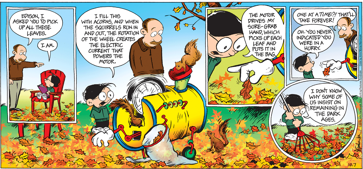Comic book OCR: ONE AT ATIME?! THATL TAKE FOREVER! I FILL THIS WITH ACORNSAND WHEN THE SQUIRRELS RUN IN AND OUTTHE ROTATION E OF THE WHEEL CREATES THE ELECTRIC CURRENT THAT POWERS THE MOTOR. THE MOTOR DRIVES MY SURE-GRAB HANDWHICH PICKS UP EACH LEAF AND PUTS IT IN THE BAGI ASKED YOU TO PICK UP ALL THESE LEAVES. OH. YOU NEVER INDICATED YOU WERE IN A HURRY. IAM. I DONT KNOW WHY SOME OF US INSIST ON REMAINING IN THE DARK AGES. 10.7 ONE AT ATIME?! THATL TAKE FOREVER! I FILL THIS WITH ACORNSAND WHEN THE SQUIRRELS RUN IN AND OUTTHE ROTATION E OF THE WHEEL CREATES THE ELECTRIC CURRENT THAT POWERS THE MOTOR. THE MOTOR DRIVES MY SURE-GRAB HANDWHICH PICKS UP EACH LEAF AND PUTS IT IN THE BAGI ASKED YOU TO PICK UP ALL THESE LEAVES. OH. YOU NEVER INDICATED YOU WERE IN A HURRY. IAM. I DONT KNOW WHY SOME OF US INSIST ON REMAINING IN THE DARK AGES. 10.7