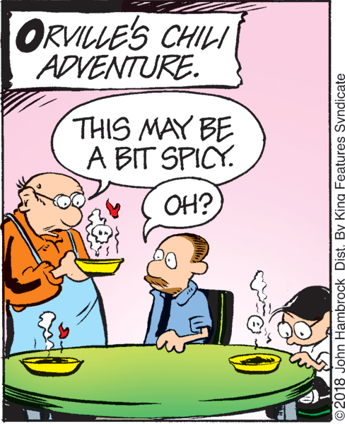 Conversation OCR: ORVILLE'S CHILI ADVENTURE. THIS MAY BE A BIT SPICY. OH? © 2018 John Hambrock Dist. By King Features Syndicate ORVILLE'S CHILI ADVENTURE. THIS MAY BE A BIT SPICY. OH? © 2018 John Hambrock Dist. By King Features Syndicate